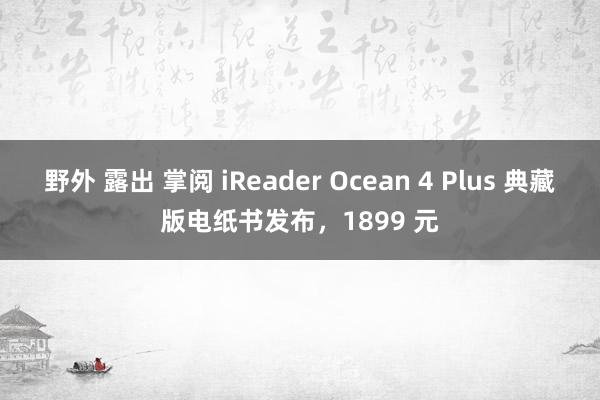 野外 露出 掌阅 iReader Ocean 4 Plus 典藏版电纸书发布，1899 元