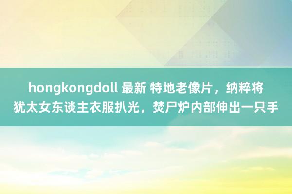 hongkongdoll 最新 特地老像片，纳粹将犹太女东谈主衣服扒光，焚尸炉内部伸出一只手