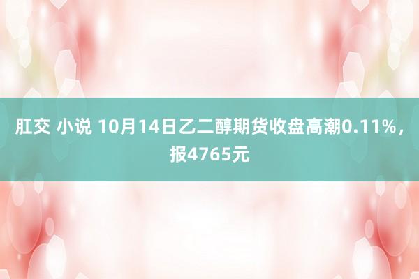 肛交 小说 10月14日乙二醇期货收盘高潮0.11%，报4765元