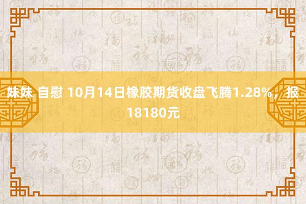 妹妹 自慰 10月14日橡胶期货收盘飞腾1.28%，报18180元