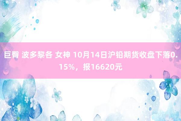 巨臀 波多黎各 女神 10月14日沪铅期货收盘下落0.15%，报16620元