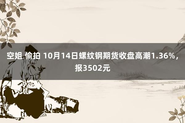 空姐 偷拍 10月14日螺纹钢期货收盘高潮1.36%，报3502元