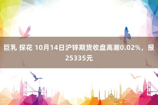 巨乳 探花 10月14日沪锌期货收盘高潮0.02%，报25335元