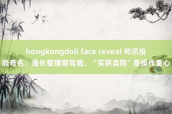 hongkongdoll face reveal 和讯投顾奇名：漫长整理期驾临，“买阴卖阳”是操作重心