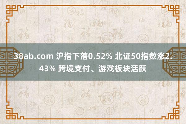 38ab.com 沪指下落0.52% 北证50指数涨2.43% 跨境支付、游戏板块活跃