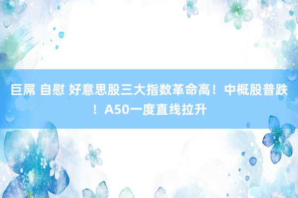 巨屌 自慰 好意思股三大指数革命高！中概股普跌！A50一度直线拉升