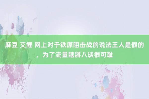 麻豆 艾鲤 网上对于铁原阻击战的说法王人是假的，为了流量瞎掰八谈很可耻