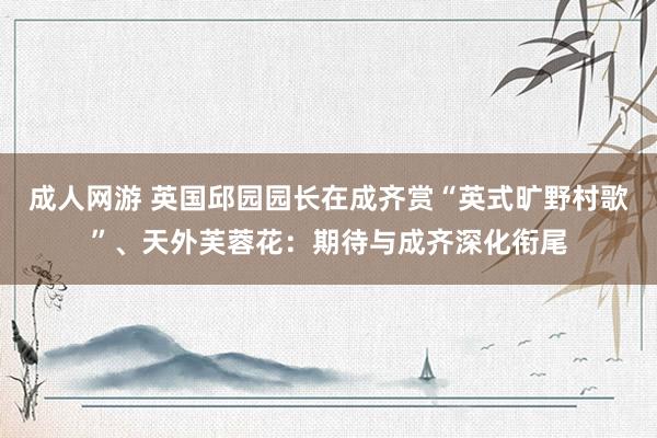 成人网游 英国邱园园长在成齐赏“英式旷野村歌”、天外芙蓉花：期待与成齐深化衔尾