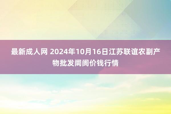 最新成人网 2024年10月16日江苏联谊农副产物批发阛阓价钱行情