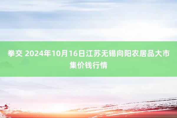 拳交 2024年10月16日江苏无锡向阳农居品大市集价钱行情