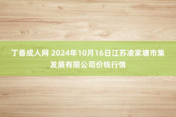 丁香成人网 2024年10月16日江苏凌家塘市集发展有限公司价钱行情