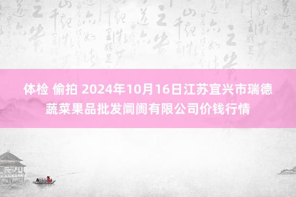 体检 偷拍 2024年10月16日江苏宜兴市瑞德蔬菜果品批发阛阓有限公司价钱行情