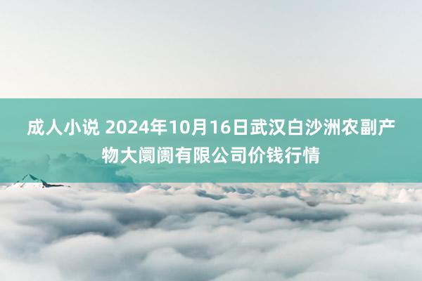 成人小说 2024年10月16日武汉白沙洲农副产物大阛阓有限公司价钱行情