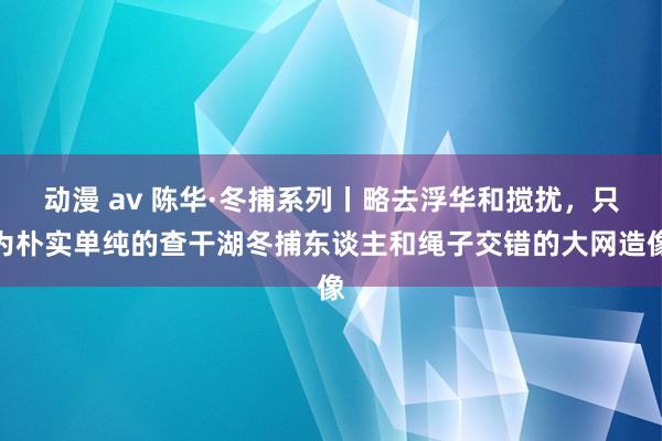 动漫 av 陈华·冬捕系列丨略去浮华和搅扰，只为朴实单纯的查干湖冬捕东谈主和绳子交错的大网造像