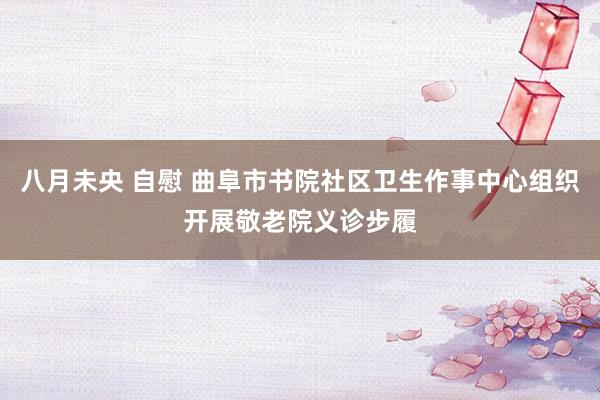 八月未央 自慰 曲阜市书院社区卫生作事中心组织开展敬老院义诊步履