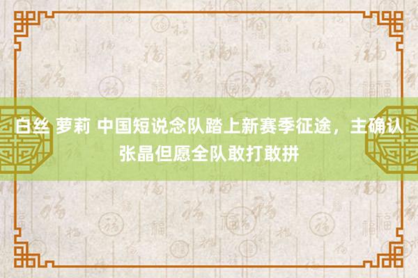 白丝 萝莉 中国短说念队踏上新赛季征途，主确认张晶但愿全队敢打敢拼