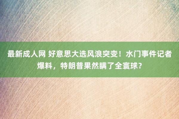 最新成人网 好意思大选风浪突变！水门事件记者爆料，特朗普果然瞒了全寰球？