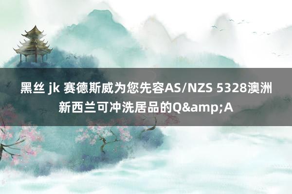 黑丝 jk 赛德斯威为您先容AS/NZS 5328澳洲新西兰可冲洗居品的Q&A