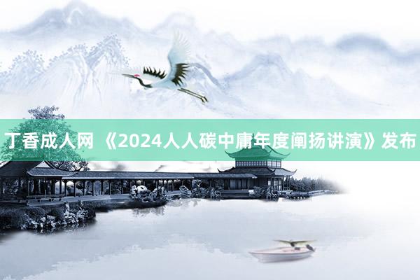 丁香成人网 《2024人人碳中庸年度阐扬讲演》发布