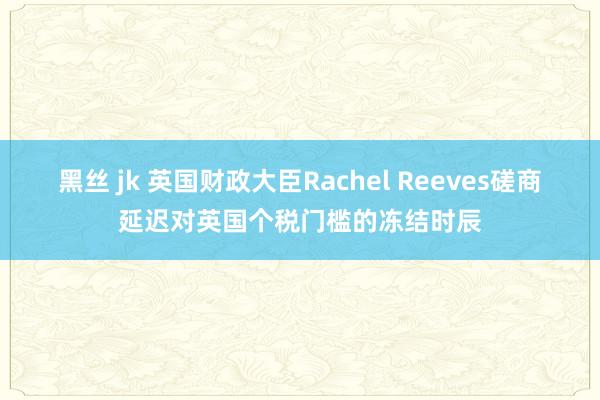 黑丝 jk 英国财政大臣Rachel Reeves磋商延迟对英国个税门槛的冻结时辰