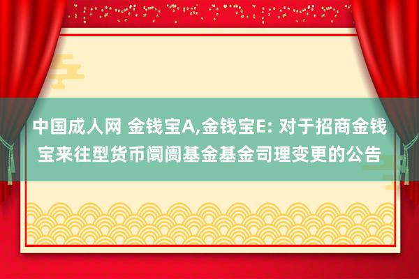 中国成人网 金钱宝A，金钱宝E: 对于招商金钱宝来往型货币阛阓基金基金司理变更的公告