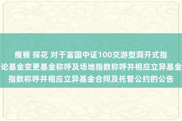 瘦猴 探花 对于富国中证100交游型洞开式指数证券投资基金过火辩论基金变更基金称呼及场地指数称呼并相应立异基金合同及托管公约的公告