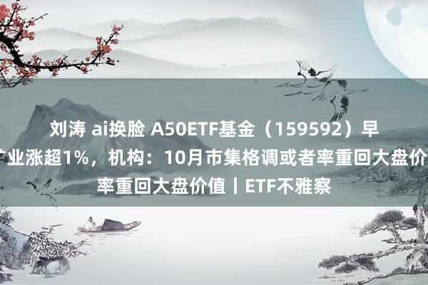 刘涛 ai换脸 A50ETF基金（159592）早盘飘红，紫金矿业涨超1%，机构：10月市集格调或者率重回大盘价值丨ETF不雅察