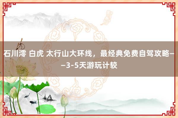 石川澪 白虎 太行山大环线，最经典免费自驾攻略——3-5天游玩计较