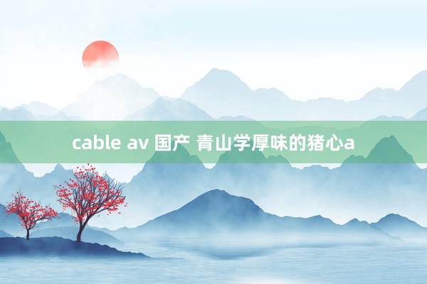 cable av 国产 青山学厚味的猪心a