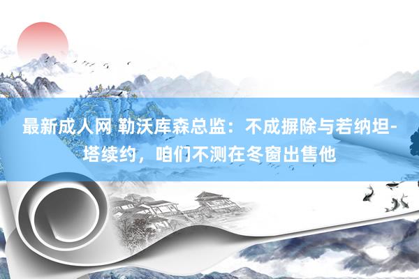 最新成人网 勒沃库森总监：不成摒除与若纳坦-塔续约，咱们不测在冬窗出售他