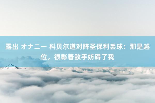 露出 オナニー 科贝尔道对阵圣保利丢球：那是越位，很彰着敌手妨碍了我