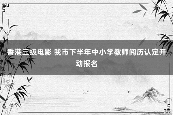 香港三级电影 我市下半年中小学教师阅历认定开动报名