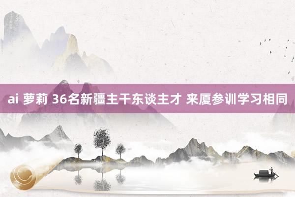 ai 萝莉 36名新疆主干东谈主才 来厦参训学习相同