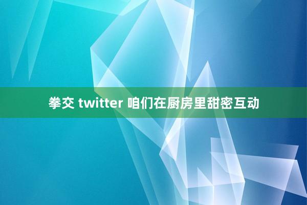 拳交 twitter 咱们在厨房里甜密互动