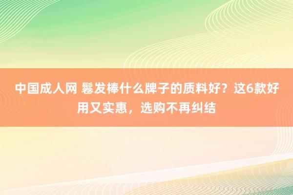 中国成人网 鬈发棒什么牌子的质料好？这6款好用又实惠，选购不再纠结