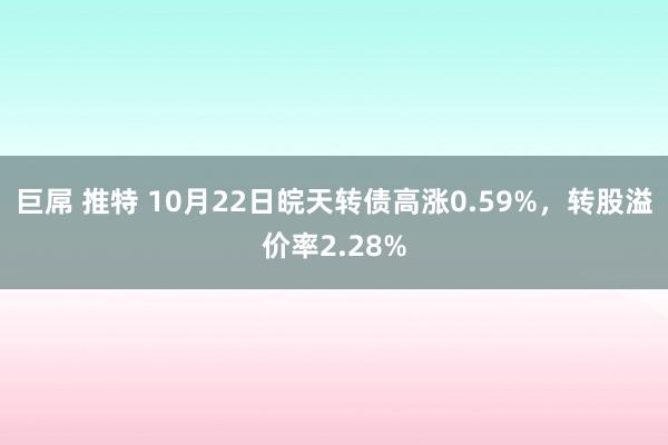 巨屌 推特 10月22日皖天转债高涨0.59%，转股溢价率2.28%