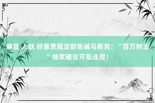 麻豆 人妖 好意思规定部告诫马斯克：“百万财主”抽奖磋议可能违规！