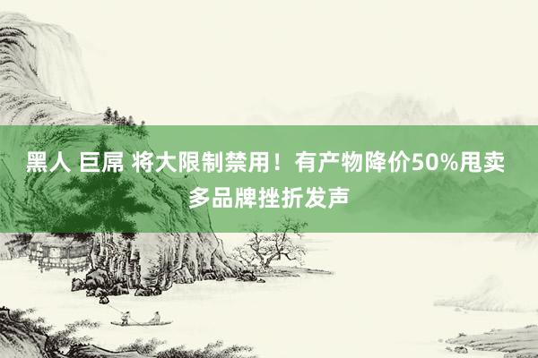 黑人 巨屌 将大限制禁用！有产物降价50%甩卖 多品牌挫折发声