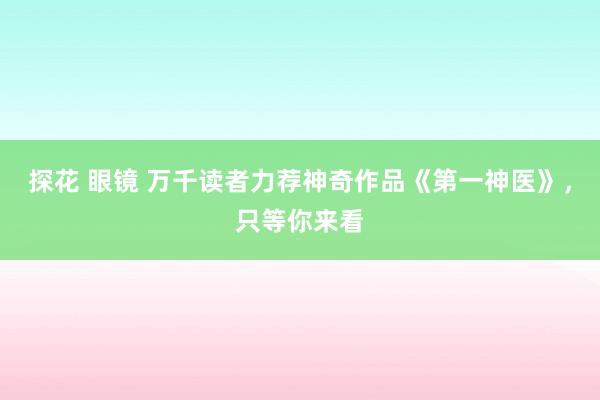 探花 眼镜 万千读者力荐神奇作品《第一神医》，只等你来看