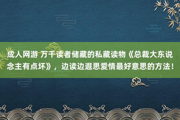 成人网游 万千读者储藏的私藏读物《总裁大东说念主有点坏》，边读边遐思爱情最好意思的方法！