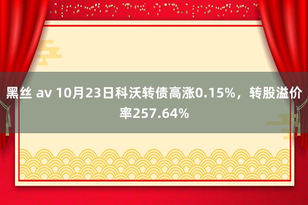 黑丝 av 10月23日科沃转债高涨0.15%，转股溢价率257.64%