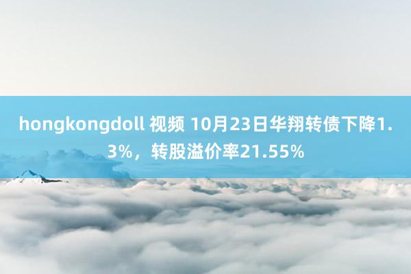 hongkongdoll 视频 10月23日华翔转债下降1.3%，转股溢价率21.55%