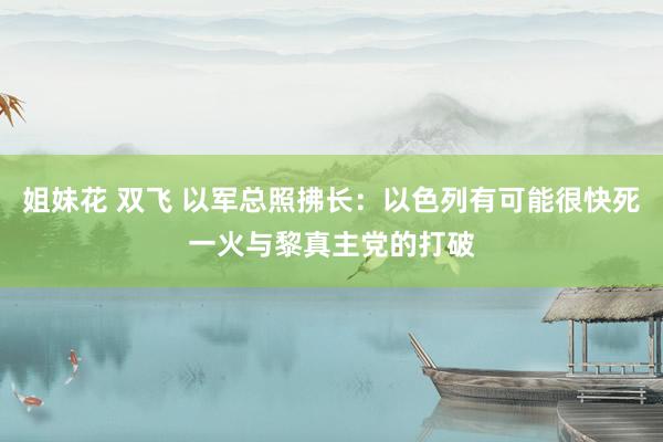 姐妹花 双飞 以军总照拂长：以色列有可能很快死一火与黎真主党的打破