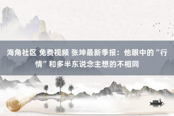 海角社区 免费视频 张坤最新季报：他眼中的“行情”和多半东说念主想的不相同