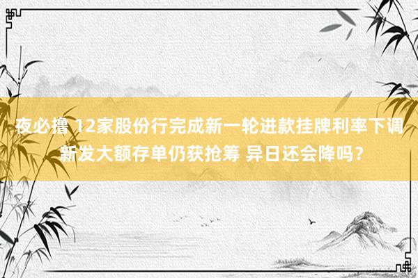 夜必撸 12家股份行完成新一轮进款挂牌利率下调 新发大额存单仍获抢筹 异日还会降吗？