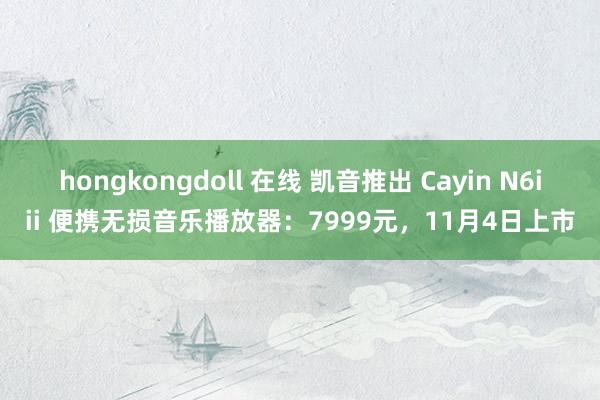 hongkongdoll 在线 凯音推出 Cayin N6iii 便携无损音乐播放器：7999元，11月4日上市