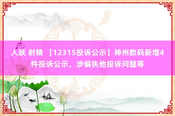 人妖 射精 【12315投诉公示】神州数码新增4件投诉公示，涉偏执他投诉问题等