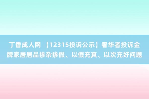 丁香成人网 【12315投诉公示】奢华者投诉金牌家居居品掺杂掺假、以假充真、以次充好问题