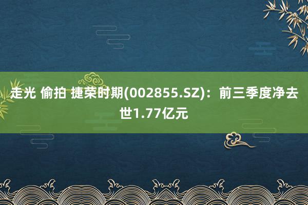 走光 偷拍 捷荣时期(002855.SZ)：前三季度净去世1.77亿元