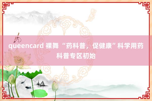 queencard 裸舞 “药科普，促健康”科学用药科普专区初始